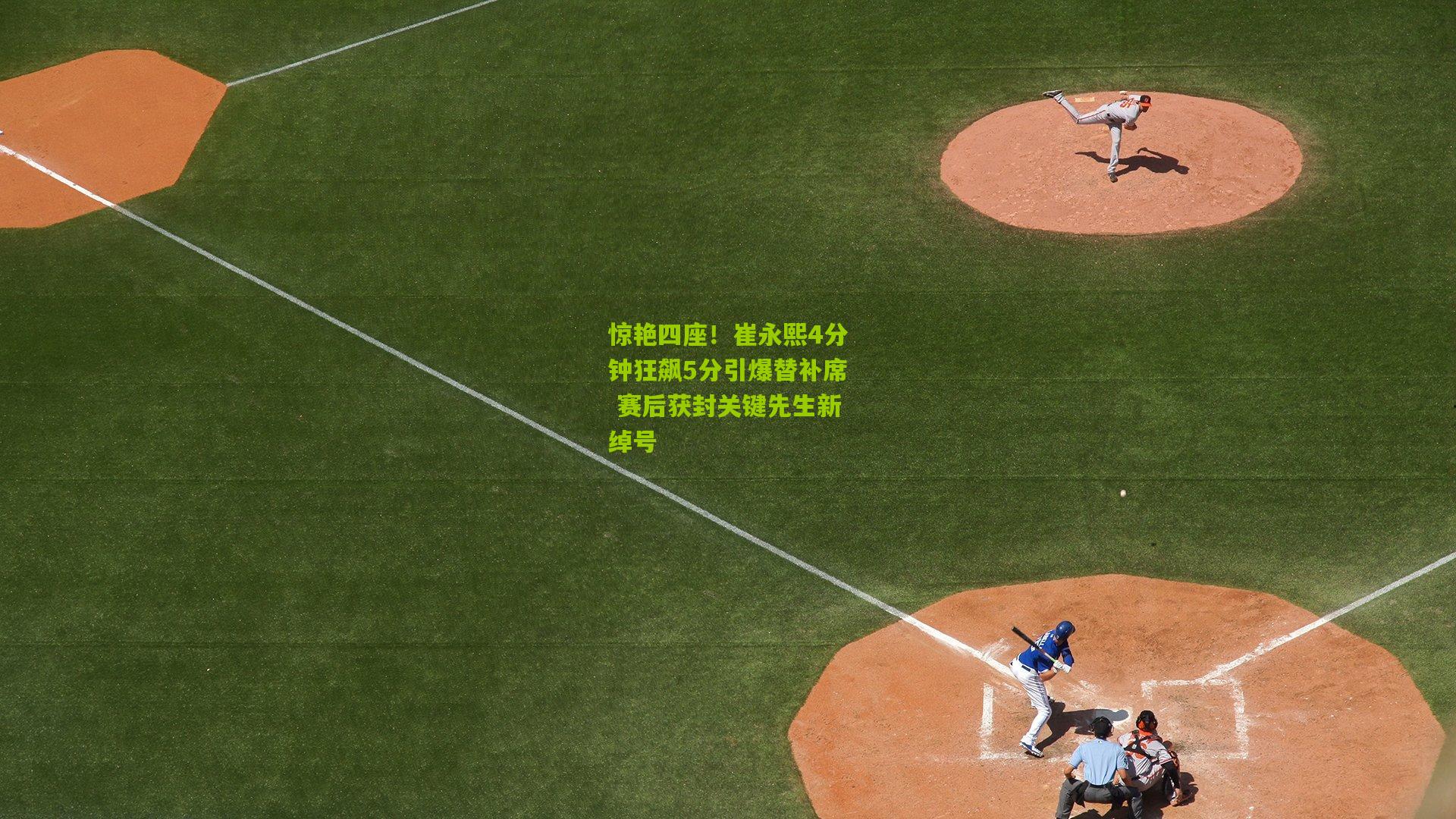 惊艳四座！崔永熙4分钟狂飙5分引爆替补席 赛后获封关键先生新绰号